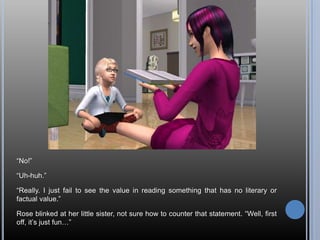 ―No!‖

―Uh-huh.‖

―Really. I just fail to see the value in reading something that has no literary or
factual value.‖

Rose blinked at her little sister, not sure how to counter that statement. ―Well, first
off, it‘s just fun…‖
 