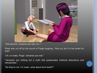 ―And second, vampires are real, so—‖

Rose was cut off by the sound of Paige laughing. ―Nice try, but I‘m too smart for
that!‖

―Uh, no really, Paige. Vampires are real.‖

―Vampires are nothing but a myth that perpetuates irrational deductions and
xenophobia.‖

―No they‘re not. I‘m mean, what about Aunt Aerith?‖
 