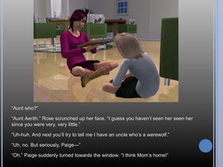 ―Aunt who?‖

―Aunt Aerith.‖ Rose scrunched up her face. ―I guess you haven‘t seen her seen her
since you were very, very little.‖

―Uh-huh. And next you‘ll try to tell me I have an uncle who‘s a werewolf.‖

―Uh, no. But seriously, Paige—‖

―Oh,‖ Paige suddenly turned towards the window. ―I think Mom‘s home!‖
 