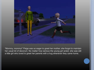 ―Mommy, mommy!‖ Paige was so eager to greet her mother, she forgot to maintain
her usual bit of decorum. No matter how serious the young girl acted, she was still
a little girl who loved to greet her parents with a hug whenever they came home.
 