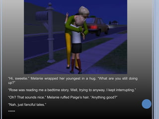 ―Hi, sweetie.‖ Melanie wrapped her youngest in a hug. ―What are you still doing
up?‖

―Rose was reading me a bedtime story. Well, trying to anyway. I kept interrupting.‖

―Oh? That sounds nice.‖ Melanie ruffed Paige‘s hair. ―Anything good?‖

―Nah, just fanciful tales.‖

*****
 