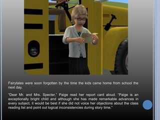 Fairytales were soon forgotten by the time the kids came home from school the
next day.

―Dear Mr. and Mrs. Specter,‖ Paige read her report card aloud. ―Paige is an
exceptionally bright child and although she has made remarkable advances in
every subject, it would be best if she did not voice her objections about the class
reading list and point out logical inconsistencies during story time.‖
 