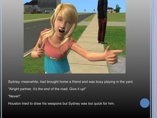 Sydney, meanwhile, had brought home a friend and was busy playing in the yard.

―Alright partner, it‘s the end of the road. Give it up!‖

―Never!‖

Houston tried to draw his weapons but Sydney was too quick for him.
 