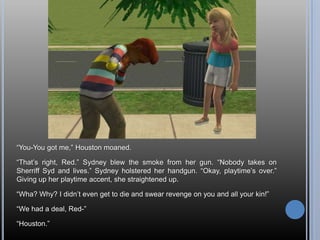 ―You-You got me,‖ Houston moaned.

―That‘s right, Red.‖ Sydney blew the smoke from her gun. ―Nobody takes on
Sherriff Syd and lives.‖ Sydney holstered her handgun. ―Okay, playtime‘s over.‖
Giving up her playtime accent, she straightened up.

―Wha? Why? I didn‘t even get to die and swear revenge on you and all your kin!‖

―We had a deal, Red-‖

―Houston.‖
 
