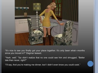 ―It‘s nice to see you finally got your place together. It‘s only been what—months
since you moved in?‖ Dagmar teased.

―Yeah, well,‖ Taz didn‘t realize that no one could see him and shrugged. ―Better
late than never, right?‖

―I‘ll say. And you‘re making me dinner, too! I didn‘t even know you could cook.‖
 