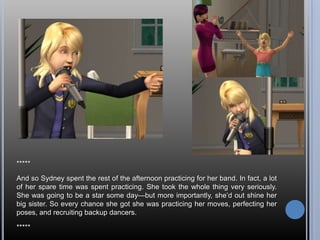 *****

And so Sydney spent the rest of the afternoon practicing for her band. In fact, a lot
of her spare time was spent practicing. She took the whole thing very seriously.
She was going to be a star some day—but more importantly, she‘d out shine her
big sister. So every chance she got she was practicing her moves, perfecting her
poses, and recruiting backup dancers.

*****
 