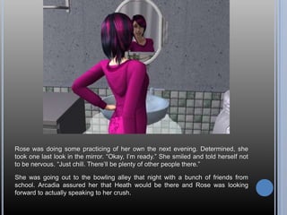 Rose was doing some practicing of her own the next evening. Determined, she
took one last look in the mirror. ―Okay, I‘m ready.‖ She smiled and told herself not
to be nervous. ―Just chill. There‘ll be plenty of other people there.‖

She was going out to the bowling alley that night with a bunch of friends from
school. Arcadia assured her that Heath would be there and Rose was looking
forward to actually speaking to her crush.
 