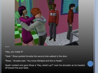 *****

―Hey, you made it!‖

―Yeah.‖ Rose spotted Arcadia the second she walked in the door.

―Rose, ― Arcadia said, ―You know Abhijeet and this is Heath.‖

Heath nodded and gave Rose a ―Hey, what‘s up?‖ over his shoulder as he headed
off toward the pool table.
 