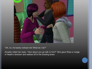 ―Oh, no, he barely noticed me! What do I do?‖

Arcadia rolled her eyes. ―How about you go talk to him?‖ She gave Rose a nudge
in Heath‘s direction and walked off to the bowling lanes.
 