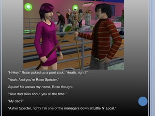 ―H-Hey,‖ Rose picked up a pool stick. ―Heath, right?‖

―Yeah. And you‘re Rose Specter.‖

Squee! He knows my name, Rose thought.

―Your dad talks about you all the time.‖

―My dad?‖

―Asher Specter, right? I‘m one of the managers down at Little N‘ Local.‖
 