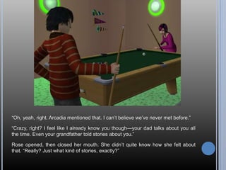 ―Oh, yeah, right. Arcadia mentioned that. I can‘t believe we‘ve never met before.‖

―Crazy, right? I feel like I already know you though—your dad talks about you all
the time. Even your grandfather told stories about you.‖

Rose opened, then closed her mouth. She didn‘t quite know how she felt about
that. ―Really? Just what kind of stories, exactly?‖
 