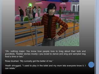 ―Oh, nothing major. You know how people love to brag about their kids and
grandkids. Toddler stories mostly—you loved to dance and sing and sampled dog
food a time or two.‖

Rose blushed. ―My curiosity got the better of me.‖

Heath shrugged. ―I used to play in the toilet and my mom lets everyone know it. I
can relate.‖
 