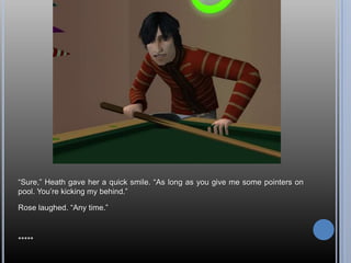 ―Sure,‖ Heath gave her a quick smile. ―As long as you give me some pointers on
pool. You‘re kicking my behind.‖

Rose laughed. ―Any time.‖



*****
 