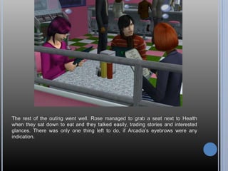 The rest of the outing went well. Rose managed to grab a seat next to Health
when they sat down to eat and they talked easily, trading stories and interested
glances. There was only one thing left to do, if Arcadia‘s eyebrows were any
indication.
 