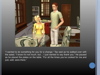 ―I wanted to do something for you for a change,‖ Taz said as he walked over with
the salad. ―I know it‘s not much, but… I just wanted to say thank you.‖ He paused
as he placed the plates on the table. ―For all the times you‘ve cooked for me and
just, well, were there.‖
 