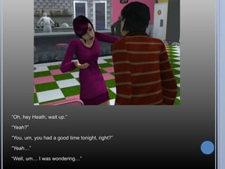 ―Oh, hey Heath, wait up.‖

―Yeah?‖

―You, um, you had a good time tonight, right?‖

―Yeah…‖

―Well, um… I was wondering…‖
 