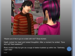 ―Maybe you‘d like to go on a date with me?‖ Rose blurted.

Heath cocked his head and looked thoughtful. After a moment he smiled. ―Sure
why not? Next weekend?‖

Rose couldn‘t help but grin as a surge of elation bubbled up within her. ―Definitely.
I can‘t wait.‖

*****
 
