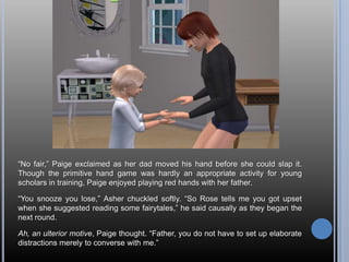 ―No fair,‖ Paige exclaimed as her dad moved his hand before she could slap it.
Though the primitive hand game was hardly an appropriate activity for young
scholars in training, Paige enjoyed playing red hands with her father.

―You snooze you lose,‖ Asher chuckled softly. ―So Rose tells me you got upset
when she suggested reading some fairytales,‖ he said causally as they began the
next round.

Ah, an ulterior motive, Paige thought. ―Father, you do not have to set up elaborate
distractions merely to converse with me.‖
 