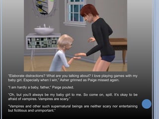 ―Elaborate distractions? What are you talking about? I love playing games with my
baby girl. Especially when I win,‖ Asher grinned as Paige missed again.

―I am hardly a baby, father,‖ Paige pouted.

―Oh, but you‘ll always be my baby girl to me. So come on, spill. It‘s okay to be
afraid of vampires. Vampires are scary.‖

―Vampires and other such supernatural beings are neither scary nor entertaining
but fictitious and unimportant.‖
 