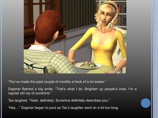 ―You‘ve made the past couple of months a heck of a lot easier.‖

Dagmar flashed a big smile. ―That‘s what I do. Brighten up people‘s lives. I‘m a
regular old ray of sunshine.‖

Taz laughed. ―Yeah, definitely. Sunshine definitely describes you.‖

―Hey…‖ Dagmar began to pout as Taz‘s laughter went on a bit too long.
 