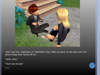 ―And I got four valentines on Valentine‘s Day. After we grow up the girls won‘t be
able to keep their hands off me.‖

―Yeah, okay.‖

―You‘ll see tonight.‖

*****
 