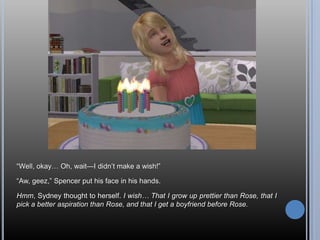―Well, okay… Oh, wait—I didn‘t make a wish!‖

―Aw, geez,‖ Spencer put his face in his hands.

Hmm, Sydney thought to herself. I wish… That I grow up prettier than Rose, that I
pick a better aspiration than Rose, and that I get a boyfriend before Rose.
 
