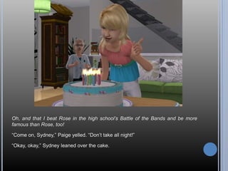 Oh, and that I beat Rose in the high school’s Battle of the Bands and be more
famous than Rose, too!

―Come on, Sydney,‖ Paige yelled. ―Don‘t take all night!‖

―Okay, okay,‖ Sydney leaned over the cake.
 