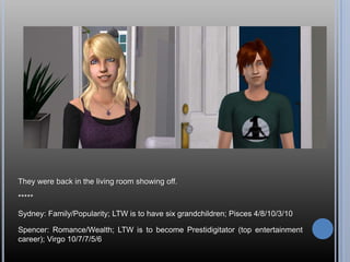 They were back in the living room showing off.

*****

Sydney: Family/Popularity; LTW is to have six grandchildren; Pisces 4/8/10/3/10

Spencer: Romance/Wealth; LTW is to become Prestidigitator (top entertainment
career); Virgo 10/7/7/5/6
 