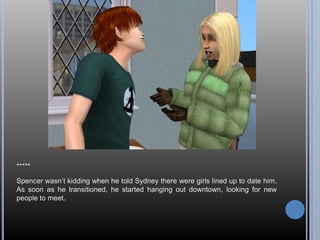 *****

Spencer wasn‘t kidding when he told Sydney there were girls lined up to date him.
As soon as he transitioned, he started hanging out downtown, looking for new
people to meet.
 
