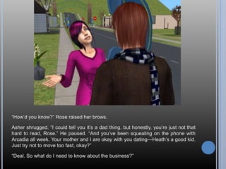 ―How‘d you know?‖ Rose raised her brows.

Asher shrugged. ―I could tell you it‘s a dad thing, but honestly, you‘re just not that
hard to read, Rose.‖ He paused. ―And you‘ve been squealing on the phone with
Arcadia all week. Your mother and I are okay with you dating—Heath‘s a good kid.
Just try not to move too fast, okay?‖

―Deal. So what do I need to know about the business?‖
 