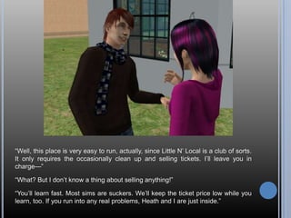 ―Well, this place is very easy to run, actually, since Little N‘ Local is a club of sorts.
It only requires the occasionally clean up and selling tickets. I‘ll leave you in
charge—‖

―What? But I don‘t know a thing about selling anything!‖

―You‘ll learn fast. Most sims are suckers. We‘ll keep the ticket price low while you
learn, too. If you run into any real problems, Heath and I are just inside.‖
 