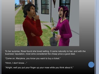 To her surprise, Rose found she loved selling. It came naturally to her, and with the
business‘ reputation, most sims considered the cheap price a good deal.

―Come on, Marylena, you know you want to buy a ticket.‖

―Hmm, I don‘t know…‖

―Alright, well you put your finger up your nose while you think about it.‖
 