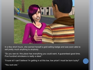 In a few short hours, she earned herself a gold selling badge and was soon able to
sell pretty much anything to anybody.

―So you see sir, this place has everything you could want. A guaranteed good time.
Five hundred simoleans is really a steal.‖

―It sure is! I can‘t believe I‘m getting in at this low, low price! I must be born lucky!‖

―You sure are.‖
 