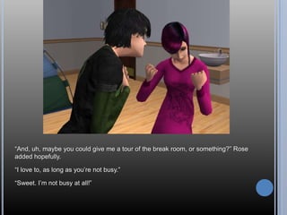 ―And, uh, maybe you could give me a tour of the break room, or something?‖ Rose
added hopefully.

―I love to, as long as you‘re not busy.‖

―Sweet. I‘m not busy at all!‖
 