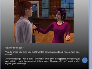 ―So how‘d I do, dad?‖

―You did great. You think you might want to come back and help me out from time
to time?‖

―Are you kidding? I had a blast—no matter what price I suggested, everyone just
went with it. I made thousands of dollars today! Thousands! I can‘t imagine why
anyone goes to college.‖
 