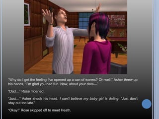 ―Why do I get the feeling I‘ve opened up a can of worms? Oh well,‖ Asher threw up
his hands, ―I‘m glad you had fun. Now, about your date—‖

―Dad…‖ Rose moaned.

―Just…‖ Asher shook his head. I can’t believe my baby girl is dating. ―Just don‘t
stay out too late.‖

―Okay!‖ Rose skipped off to meet Heath.
 
