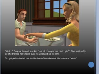 ―Well…‖ Dagmar leaned in a bit. ―Not all changes are bad, right?‖ She said softly
as she trickled her fingers over his wrist and up his arm.

Taz gulped as he felt the familiar butterflies take over his stomach. ―Yeah.‖
 