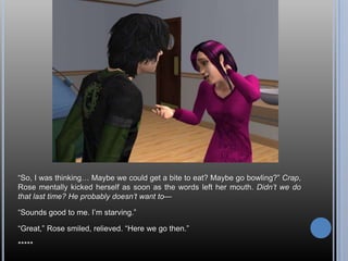 ―So, I was thinking… Maybe we could get a bite to eat? Maybe go bowling?‖ Crap,
Rose mentally kicked herself as soon as the words left her mouth. Didn’t we do
that last time? He probably doesn’t want to—

―Sounds good to me. I‘m starving.‖

―Great,‖ Rose smiled, relieved. ―Here we go then.‖

*****
 
