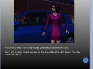 A few minutes later Rose was outside SimBowl Lanes feeling nervous.

Okay, she prepped herself, you can do this. It’s just bowling. And dinner. You know
how to eat, right?
 
