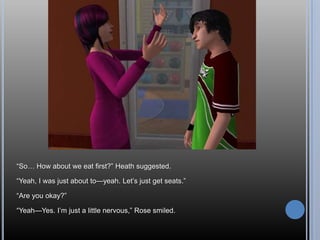 ―So… How about we eat first?‖ Heath suggested.

―Yeah, I was just about to—yeah. Let‘s just get seats.‖

―Are you okay?‖

―Yeah—Yes. I‘m just a little nervous,‖ Rose smiled.
 