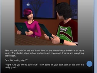 The two sat down to eat and from then on the conversation flowed a bit more
easily. The chatted about school and work and hopes and dreams and everything
in between.

―You like to sing, right?‖

―Right. And you like to build stuff. I saw some of your stuff back at the club. It‘s
really good…‖
 
