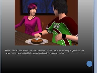 They ordered and tasted all the desserts on the menu while they lingered at the
table, having fun by just talking and getting to know each other.
 