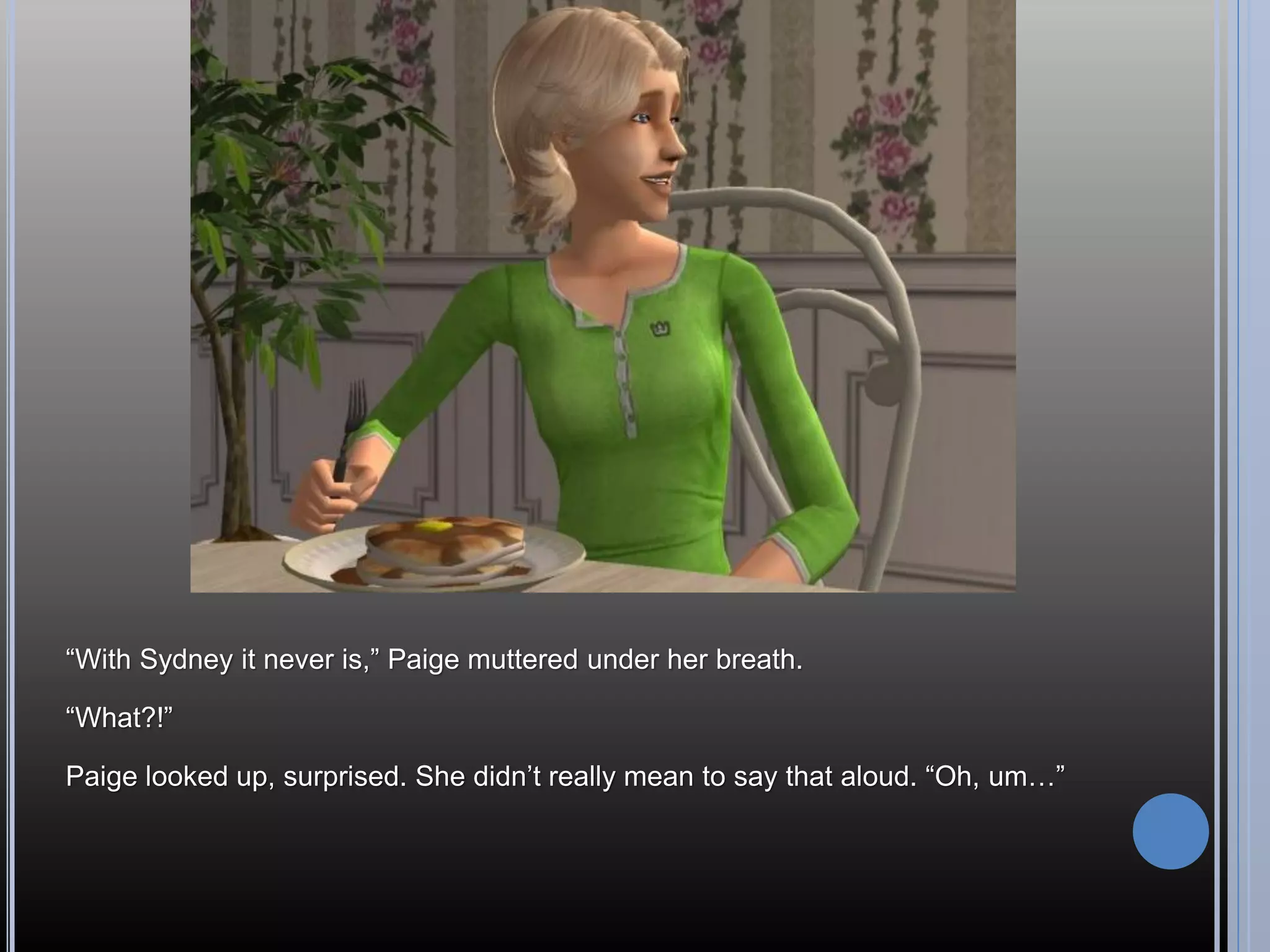 “With Sydney it never is,” Paige muttered under her breath.

“What?!”

Paige looked up, surprised. She didn’t really mean to say that aloud. “Oh, um…”
 