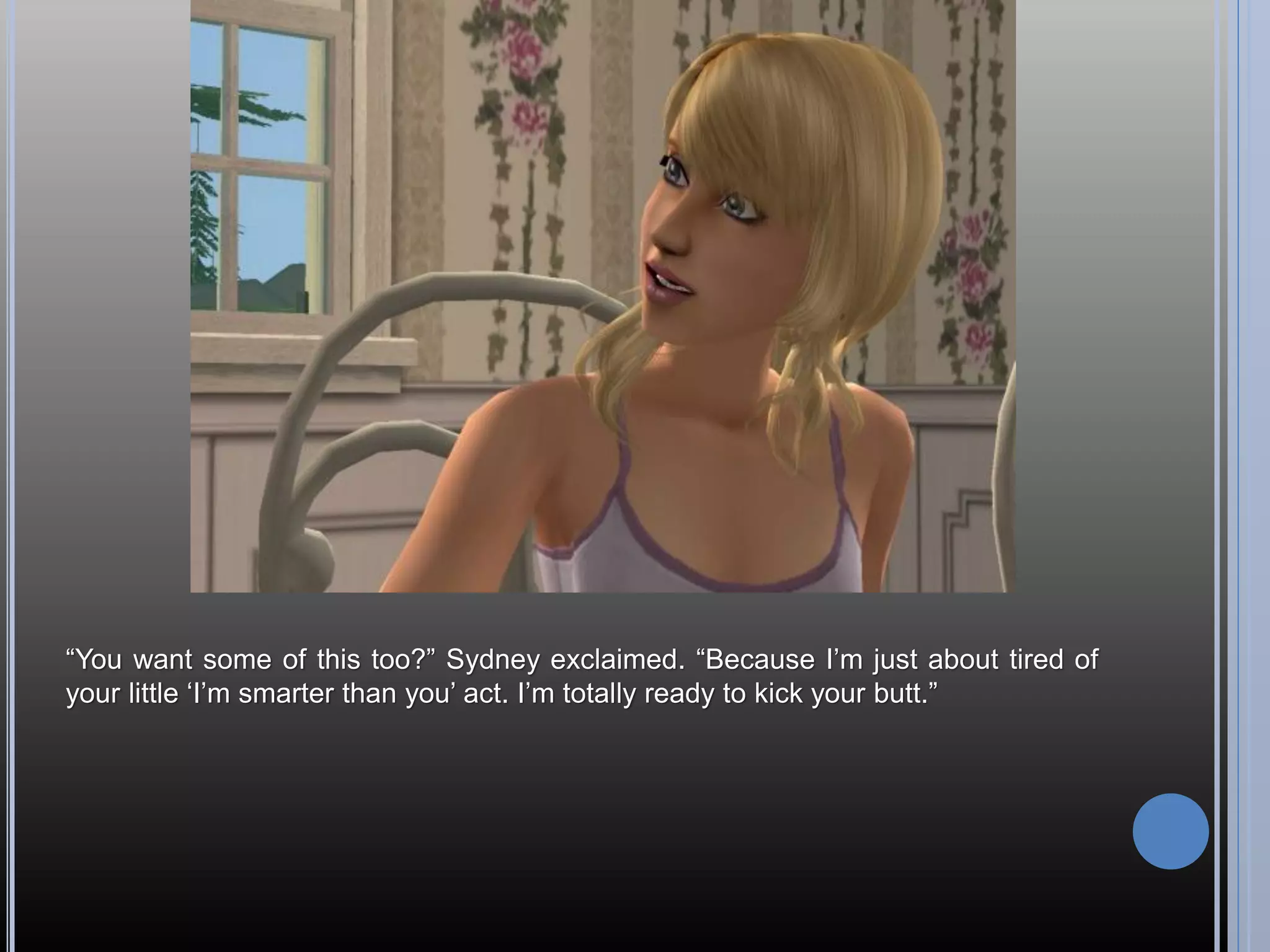 “You want some of this too?” Sydney exclaimed. “Because I’m just about tired of
your little ‘I’m smarter than you’ act. I’m totally ready to kick your butt.”
 