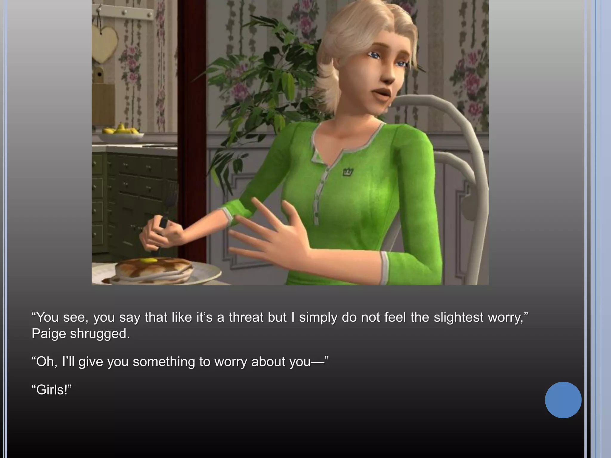 “You see, you say that like it’s a threat but I simply do not feel the slightest worry,”
Paige shrugged.

“Oh, I’ll give you something to worry about you—”

“Girls!”
 