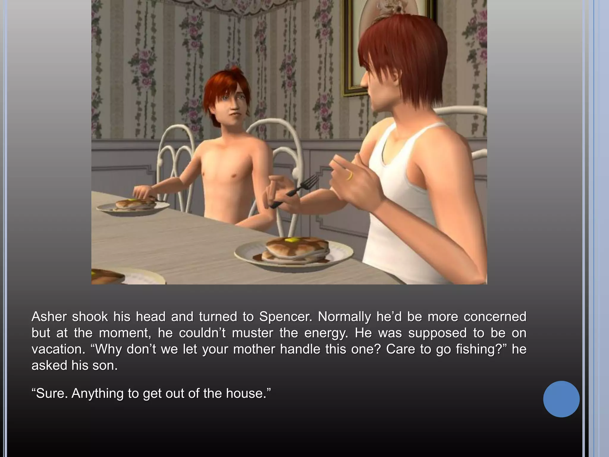 Asher shook his head and turned to Spencer. Normally he’d be more concerned
but at the moment, he couldn’t muster the energy. He was supposed to be on
vacation. “Why don’t we let your mother handle this one? Care to go fishing?” he
asked his son.

“Sure. Anything to get out of the house.”
 