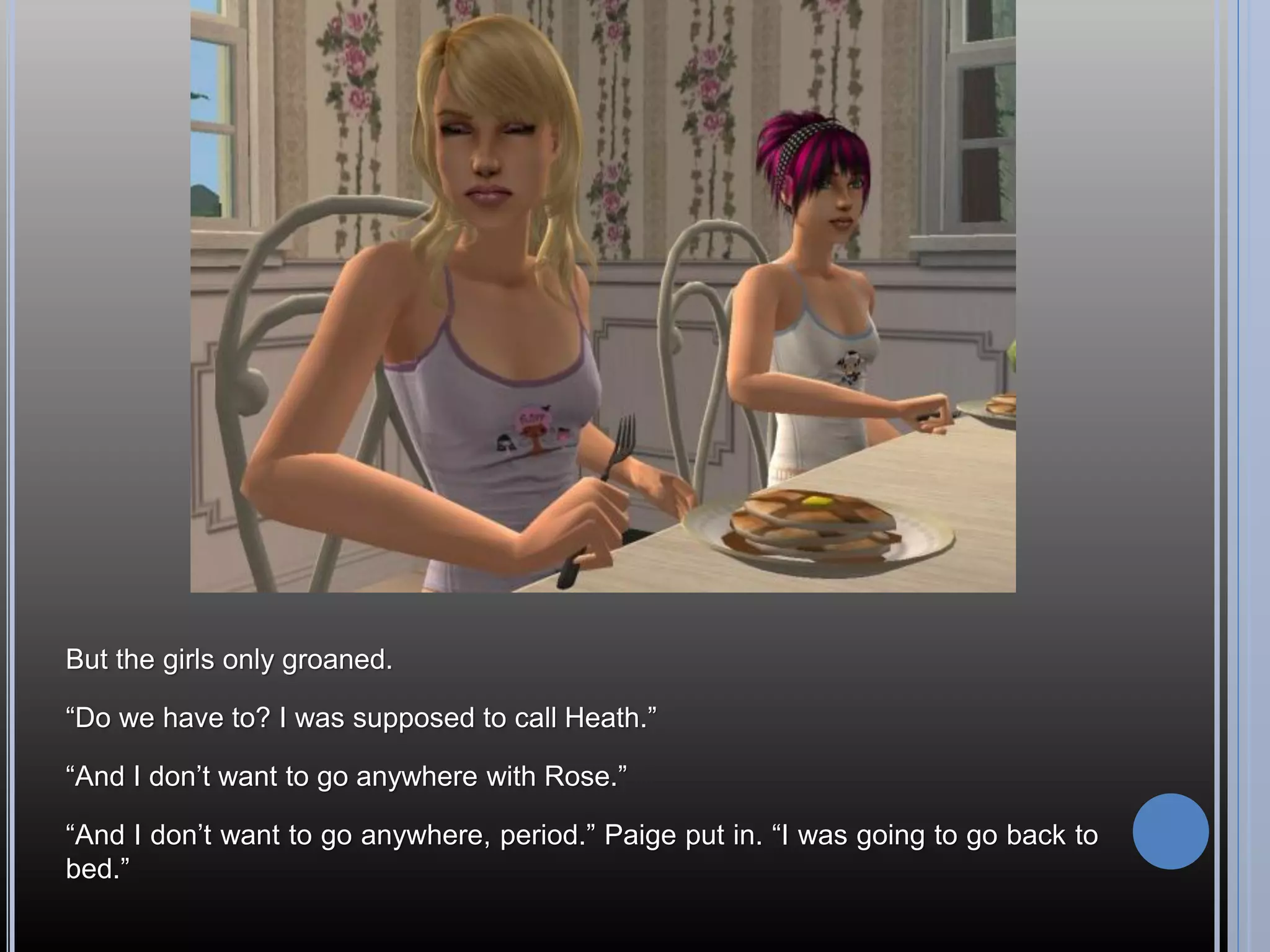 But the girls only groaned.

“Do we have to? I was supposed to call Heath.”

“And I don’t want to go anywhere with Rose.”

“And I don’t want to go anywhere, period.” Paige put in. “I was going to go back to
bed.”
 