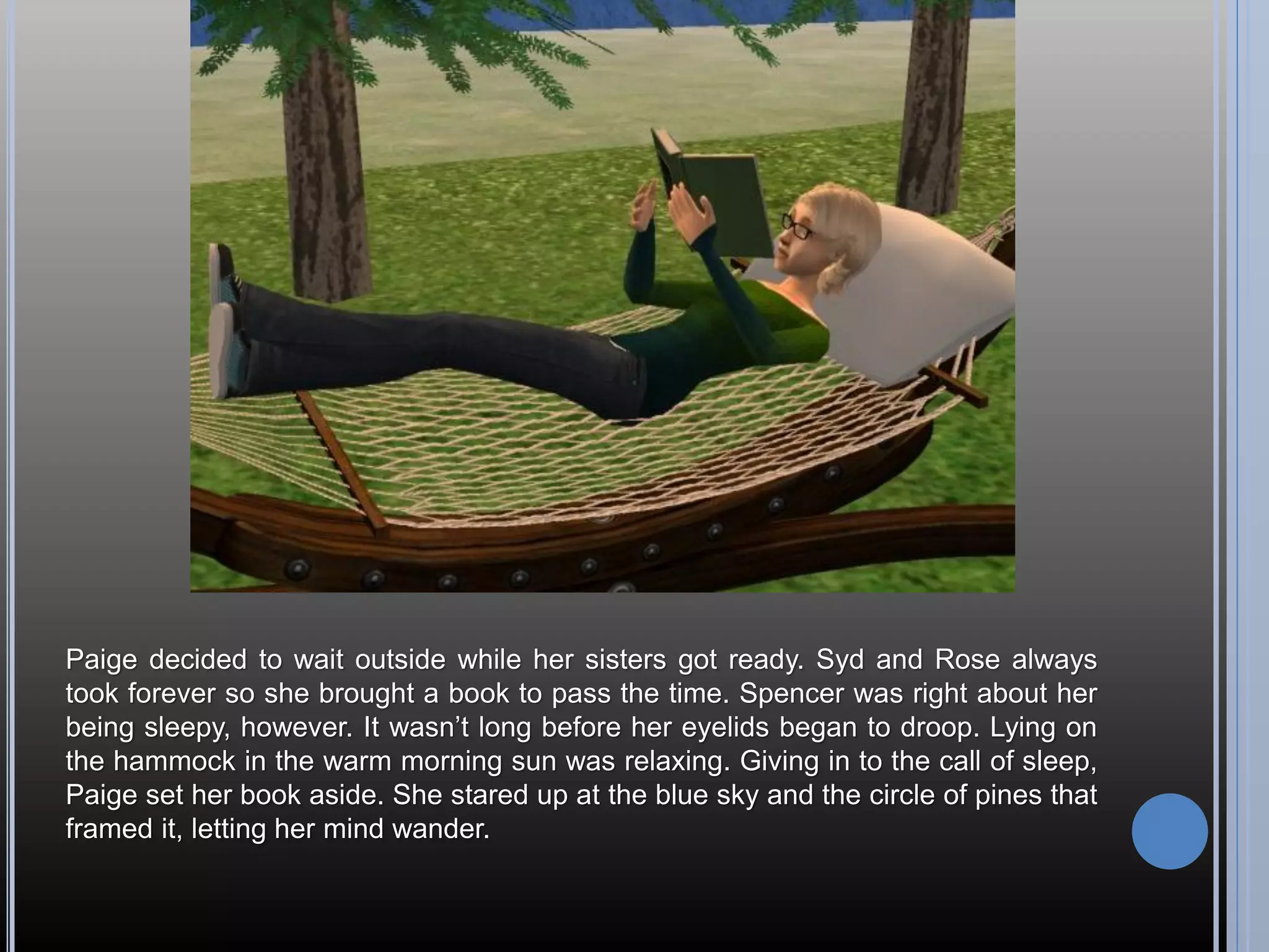 Paige decided to wait outside while her sisters got ready. Syd and Rose always
took forever so she brought a book to pass the time. Spencer was right about her
being sleepy, however. It wasn’t long before her eyelids began to droop. Lying on
the hammock in the warm morning sun was relaxing. Giving in to the call of sleep,
Paige set her book aside. She stared up at the blue sky and the circle of pines that
framed it, letting her mind wander.
 