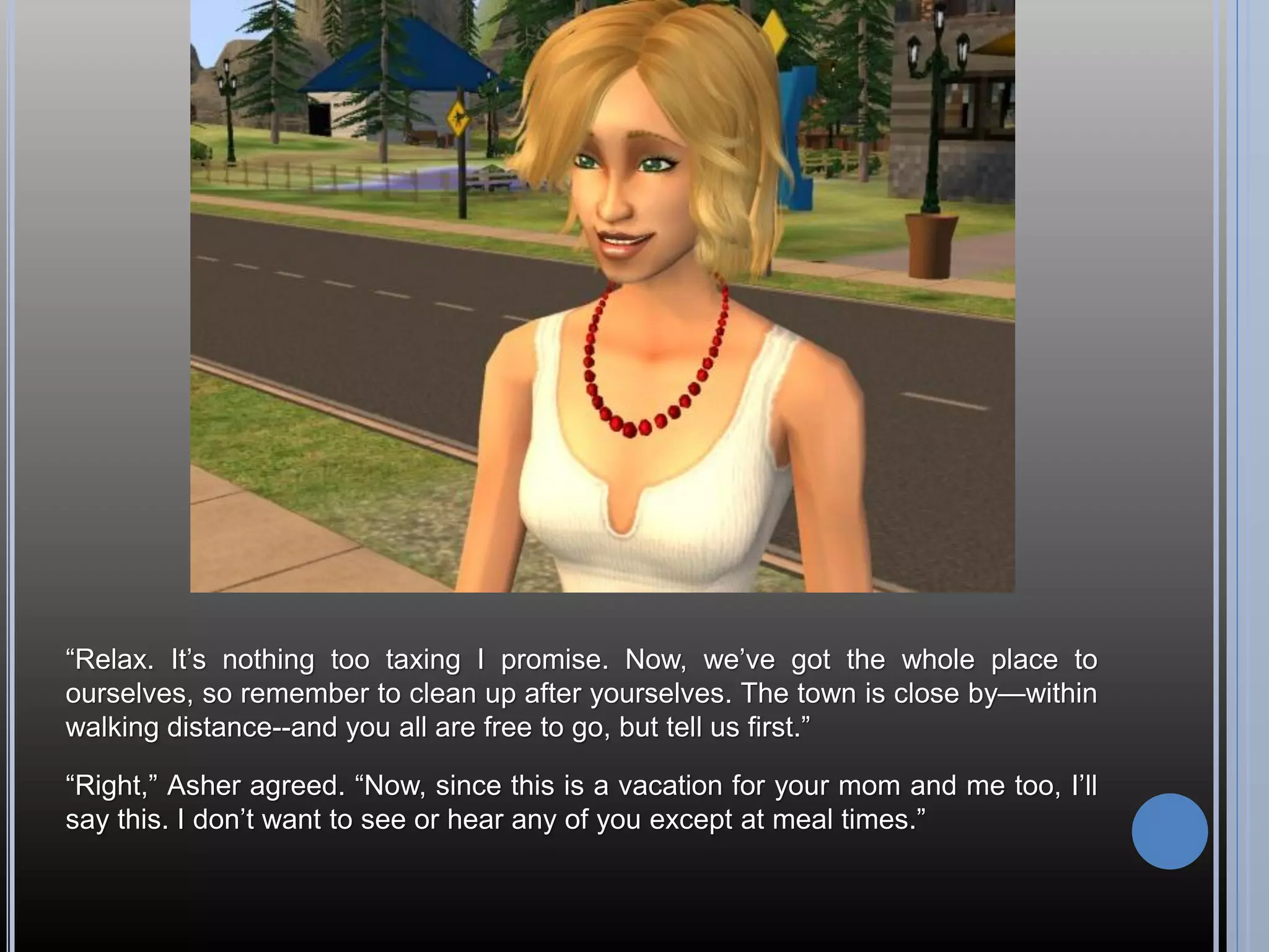 “Relax. It’s nothing too taxing I promise. Now, we’ve got the whole place to
ourselves, so remember to clean up after yourselves. The town is close by—within
walking distance--and you all are free to go, but tell us first.”

“Right,” Asher agreed. “Now, since this is a vacation for your mom and me too, I’ll
say this. I don’t want to see or hear any of you except at meal times.”
 