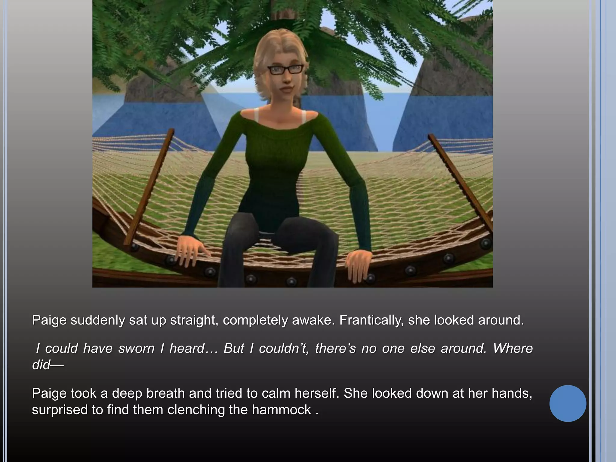 Paige suddenly sat up straight, completely awake. Frantically, she looked around.

 I could have sworn I heard… But I couldn’t, there’s no one else around. Where
did—

Paige took a deep breath and tried to calm herself. She looked down at her hands,
surprised to find them clenching the hammock .
 